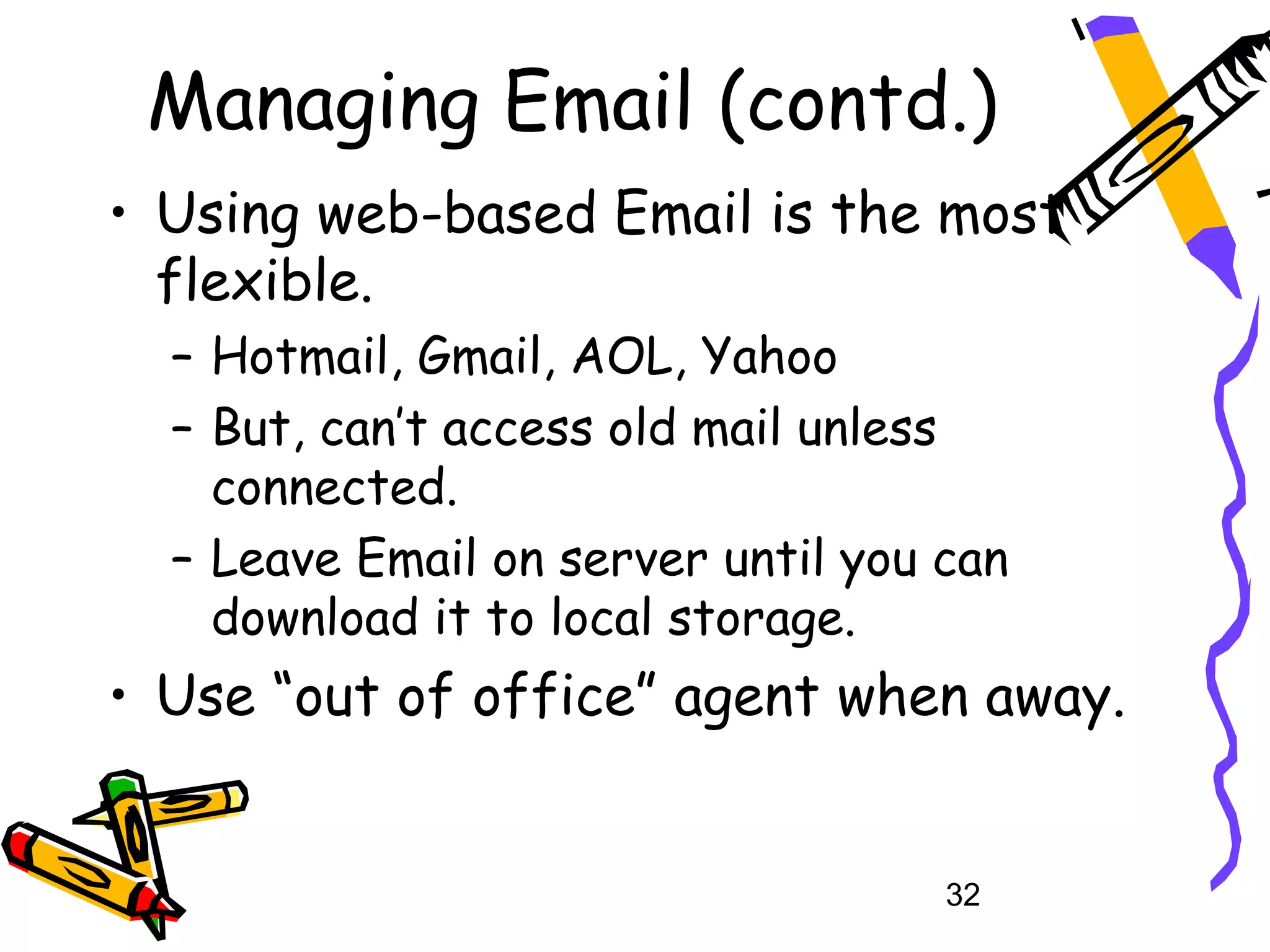 Managing Email (contd.)
• Using web-based Email is the most
  flexible.
  – Hotmail, Gmail, AOL, Yahoo
  – But, can’t access old mail unless
    connected.
  – Leave Email on server until you can
    download it to local storage.
• Use “out of office” agent when away.


                                    32
 