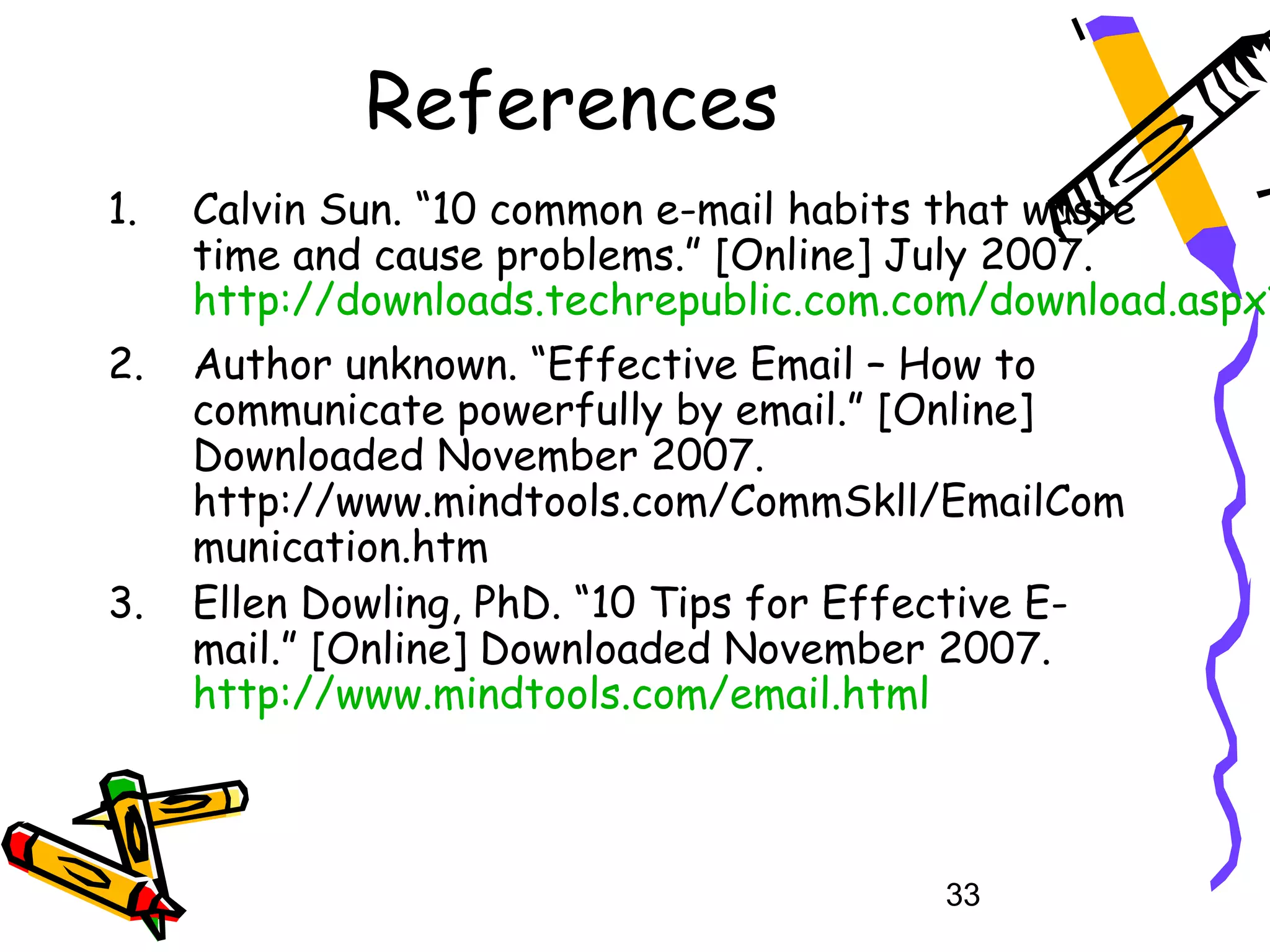References
1.   Calvin Sun. “10 common e-mail habits that waste
     time and cause problems.” [Online] July 2007.
     http://downloads.techrepublic.com.com/download.aspx?
2.   Author unknown. “Effective Email – How to
     communicate powerfully by email.” [Online]
     Downloaded November 2007.
     http://www.mindtools.com/CommSkll/EmailCom
     munication.htm
3.   Ellen Dowling, PhD. “10 Tips for Effective E-
     mail.” [Online] Downloaded November 2007.
     http://www.mindtools.com/email.html



                                         33
 