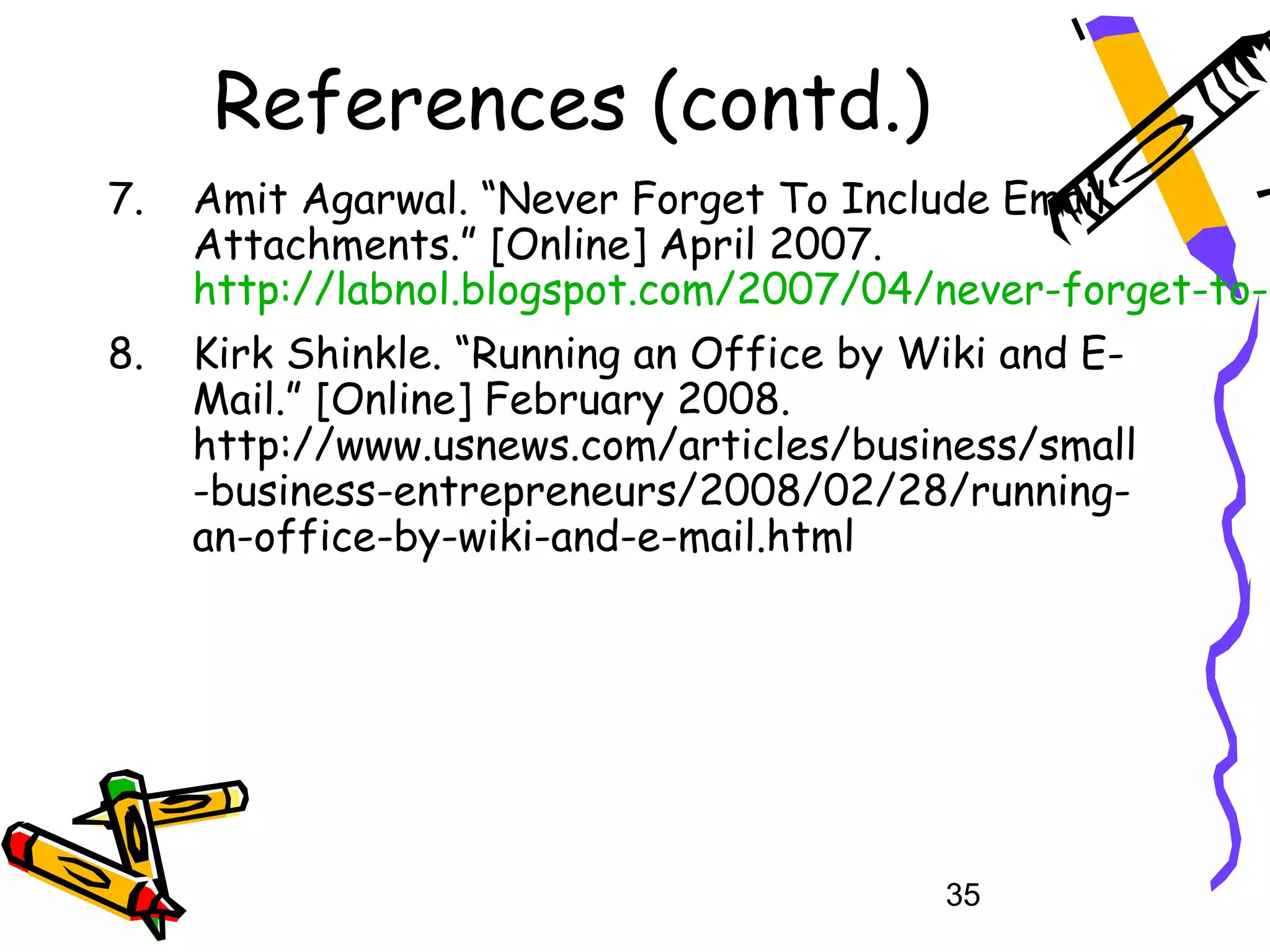References (contd.)
7.   Amit Agarwal. “Never Forget To Include Email
     Attachments.” [Online] April 2007.
     http://labnol.blogspot.com/2007/04/never-forget-to-i
8.   Kirk Shinkle. “Running an Office by Wiki and E-
     Mail.” [Online] February 2008.
     http://www.usnews.com/articles/business/small
     -business-entrepreneurs/2008/02/28/running-
     an-office-by-wiki-and-e-mail.html




                                          35
 