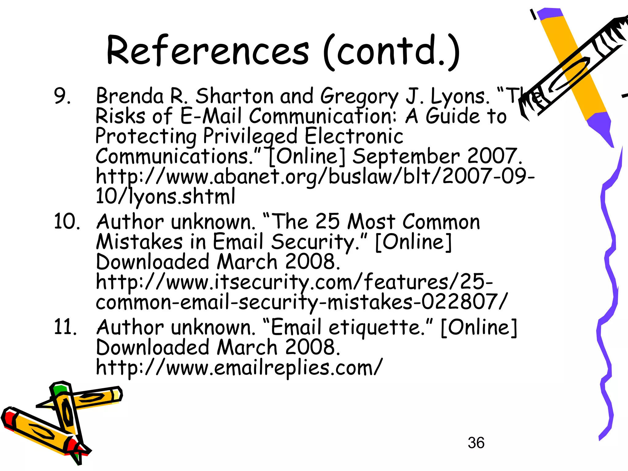 References (contd.)
9.  Brenda R. Sharton and Gregory J. Lyons. “The
    Risks of E-Mail Communication: A Guide to
    Protecting Privileged Electronic
    Communications.” [Online] September 2007.
    http://www.abanet.org/buslaw/blt/2007-09-
    10/lyons.shtml
10. Author unknown. “The 25 Most Common
    Mistakes in Email Security.” [Online]
    Downloaded March 2008.
    http://www.itsecurity.com/features/25-
    common-email-security-mistakes-022807/
11. Author unknown. “Email etiquette.” [Online]
    Downloaded March 2008.
    http://www.emailreplies.com/


                                        36
 