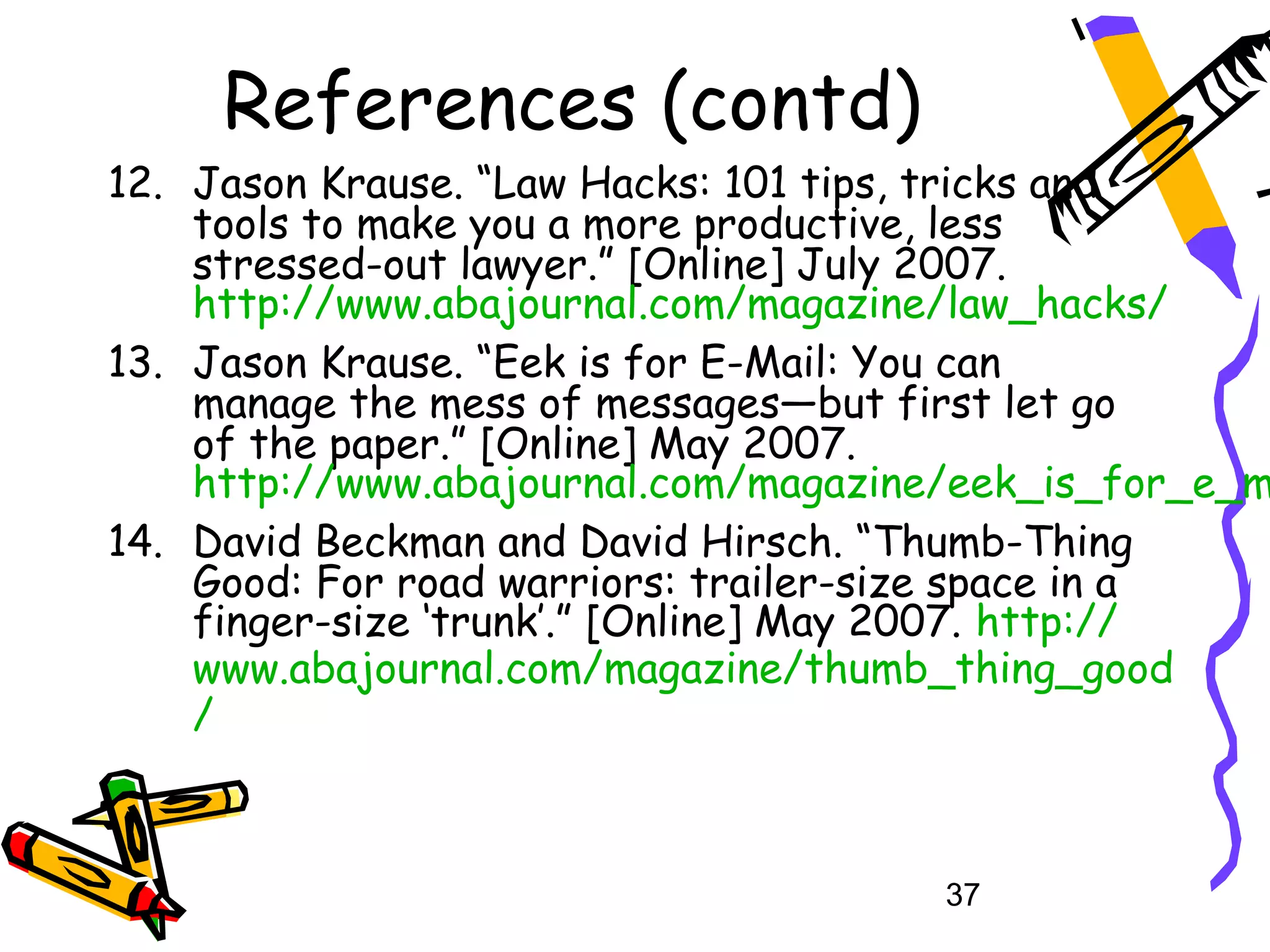 References (contd)
12. Jason Krause. “Law Hacks: 101 tips, tricks and
    tools to make you a more productive, less
    stressed-out lawyer.” [Online] July 2007.
    http://www.abajournal.com/magazine/law_hacks/
13. Jason Krause. “Eek is for E-Mail: You can
    manage the mess of messages—but first let go
    of the paper.” [Online] May 2007.
    http://www.abajournal.com/magazine/eek_is_for_e_m
14. David Beckman and David Hirsch. “Thumb-Thing
    Good: For road warriors: trailer-size space in a
    finger-size ‘trunk’.” [Online] May 2007. http://
    www.abajournal.com/magazine/thumb_thing_good
    /



                                      37
 
