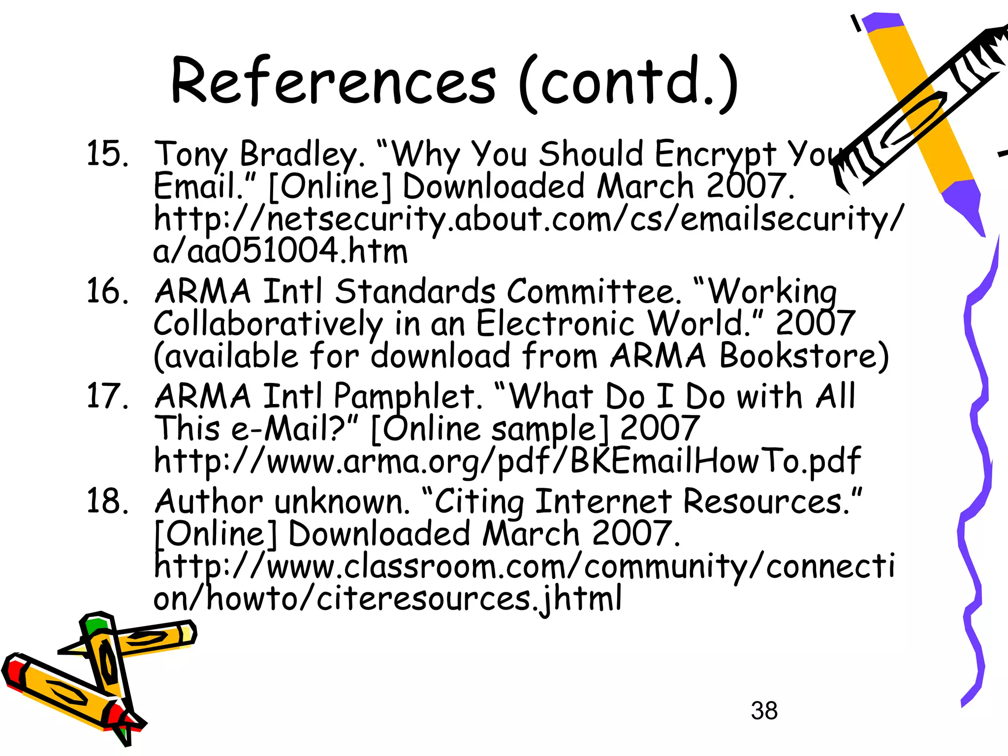References (contd.)
15. Tony Bradley. “Why You Should Encrypt Your
    Email.” [Online] Downloaded March 2007.
    http://netsecurity.about.com/cs/emailsecurity/
    a/aa051004.htm
16. ARMA Intl Standards Committee. “Working
    Collaboratively in an Electronic World.” 2007
    (available for download from ARMA Bookstore)
17. ARMA Intl Pamphlet. “What Do I Do with All
    This e-Mail?” [Online sample] 2007
    http://www.arma.org/pdf/BKEmailHowTo.pdf
18. Author unknown. “Citing Internet Resources.”
    [Online] Downloaded March 2007.
    http://www.classroom.com/community/connecti
    on/howto/citeresources.jhtml


                                        38
 
