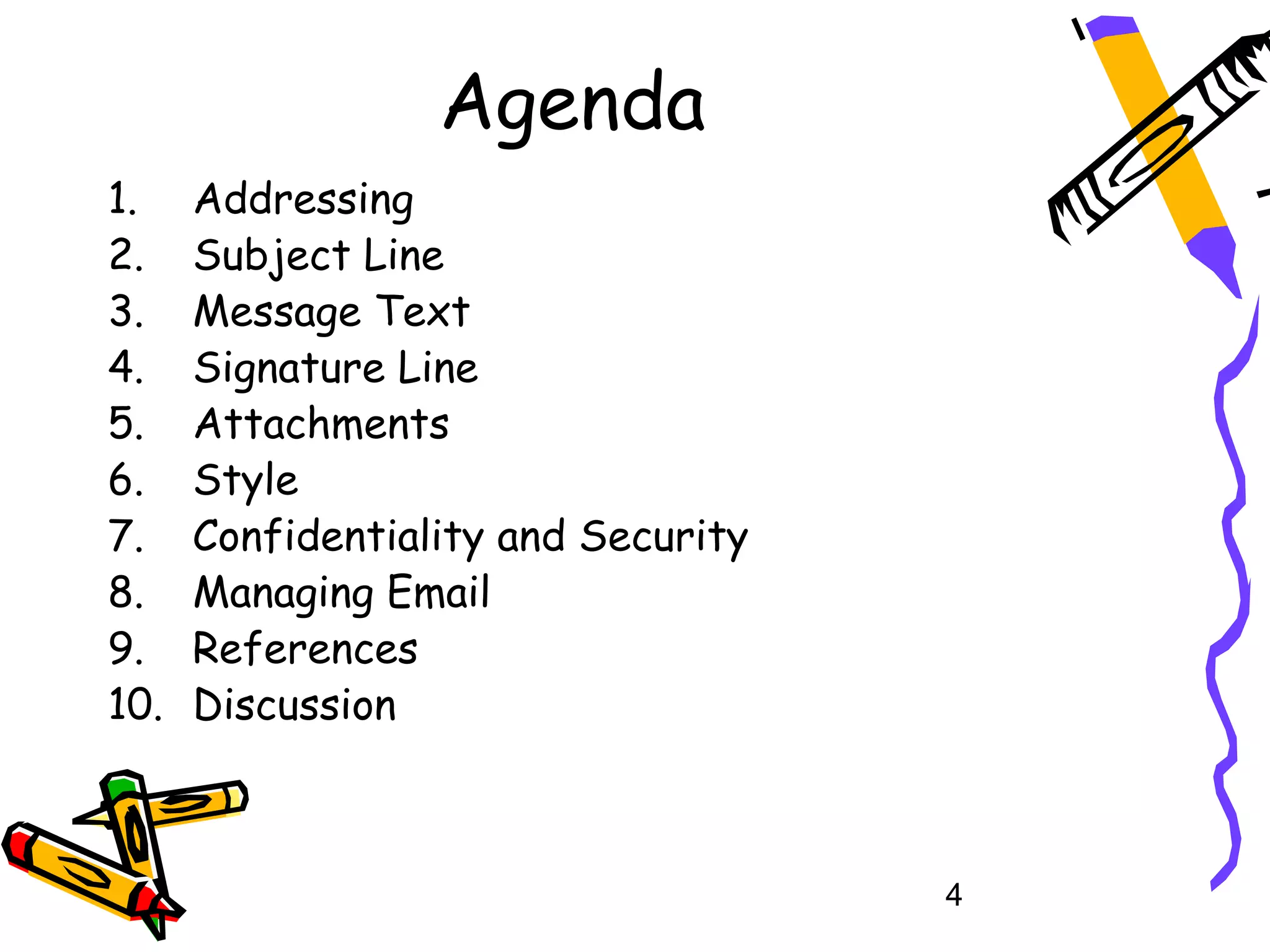 Agenda
1.    Addressing
2.    Subject Line
3.    Message Text
4.    Signature Line
5.    Attachments
6.    Style
7.    Confidentiality and Security
8.    Managing Email
9.    References
10.   Discussion



                                     4
 