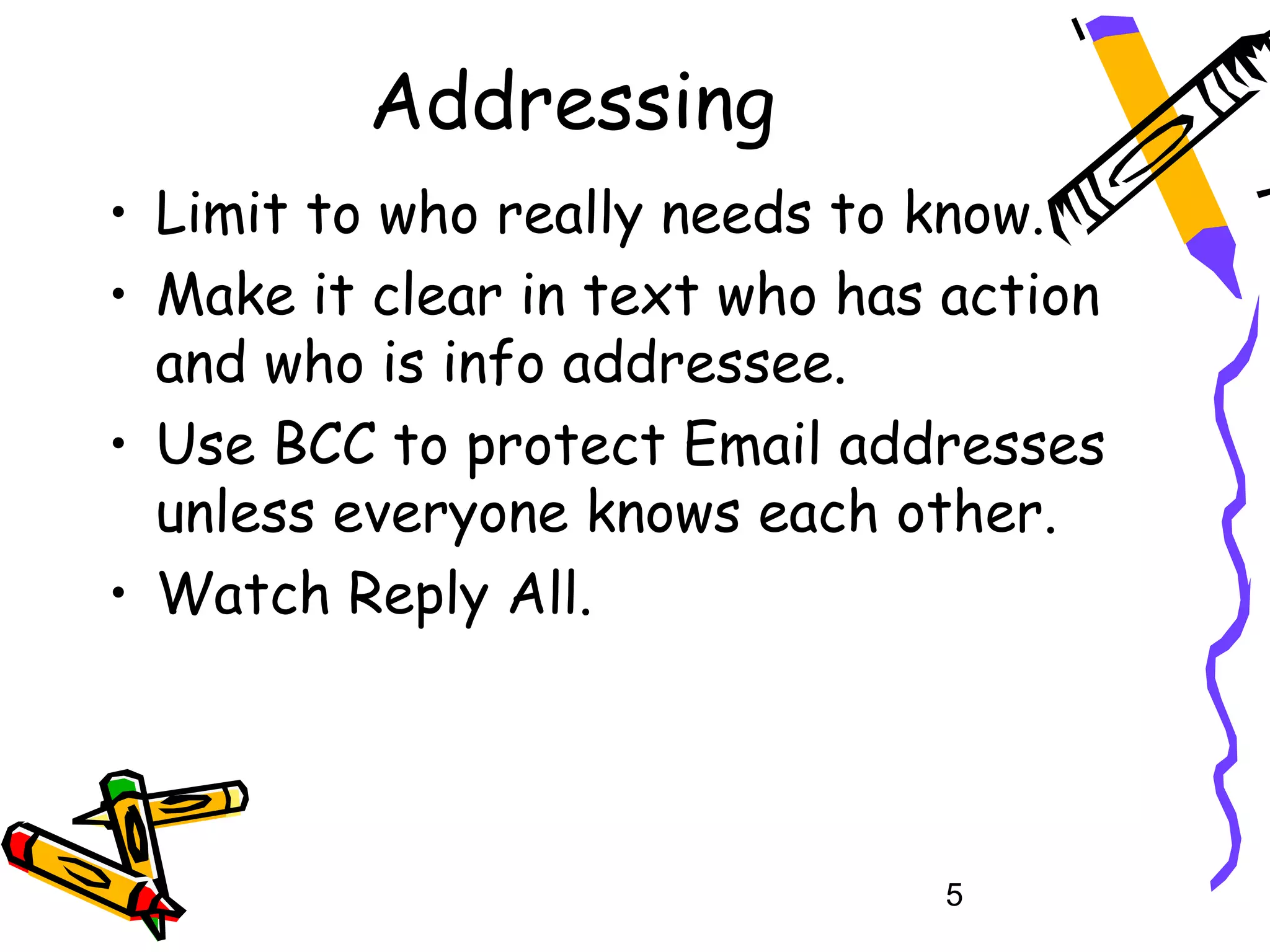 Addressing
• Limit to who really needs to know.
• Make it clear in text who has action
  and who is info addressee.
• Use BCC to protect Email addresses
  unless everyone knows each other.
• Watch Reply All.




                               5
 
