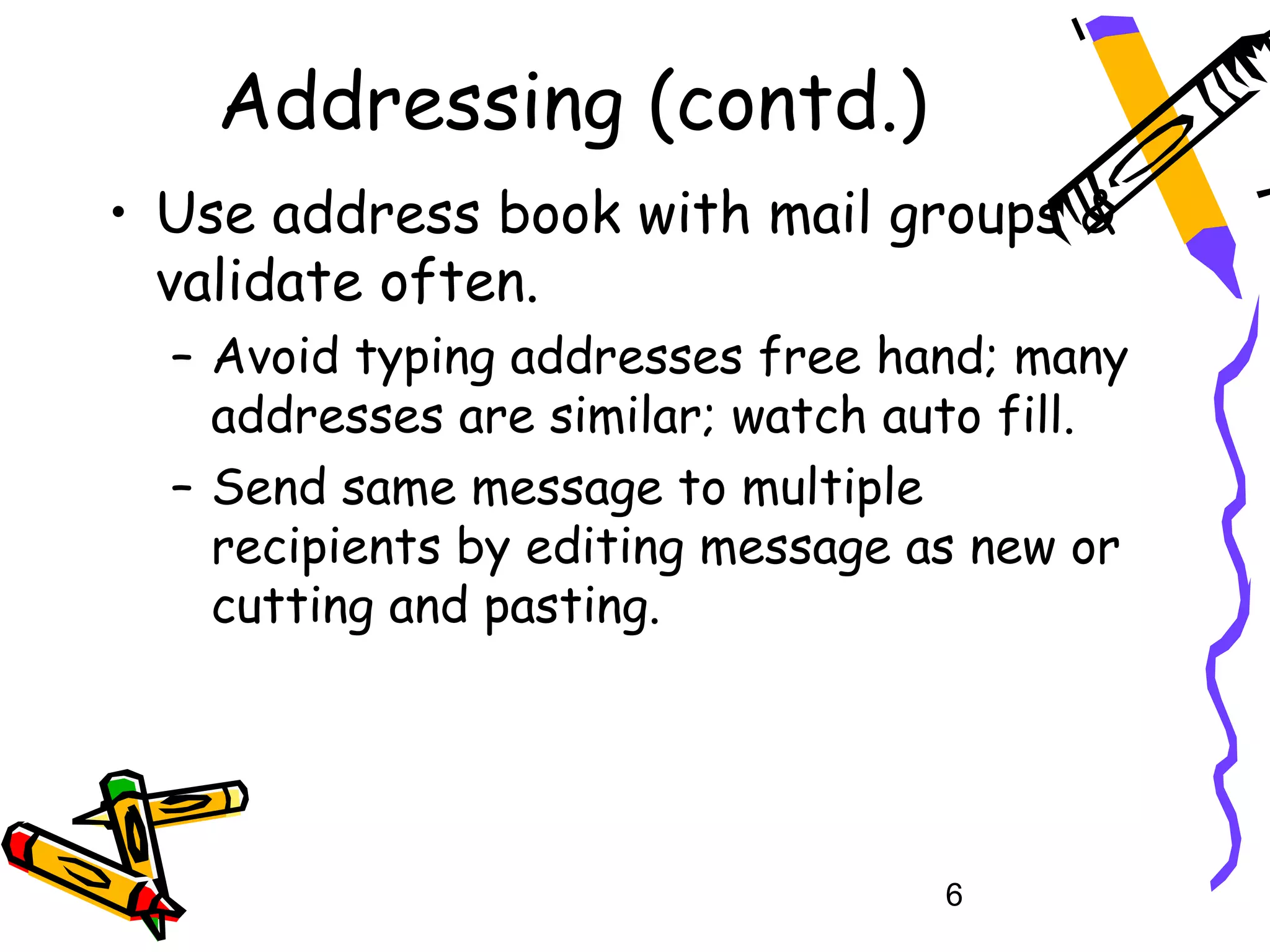 Addressing (contd.)
• Use address book with mail groups &
  validate often.
  – Avoid typing addresses free hand; many
    addresses are similar; watch auto fill.
  – Send same message to multiple
    recipients by editing message as new or
    cutting and pasting.




                                   6
 
