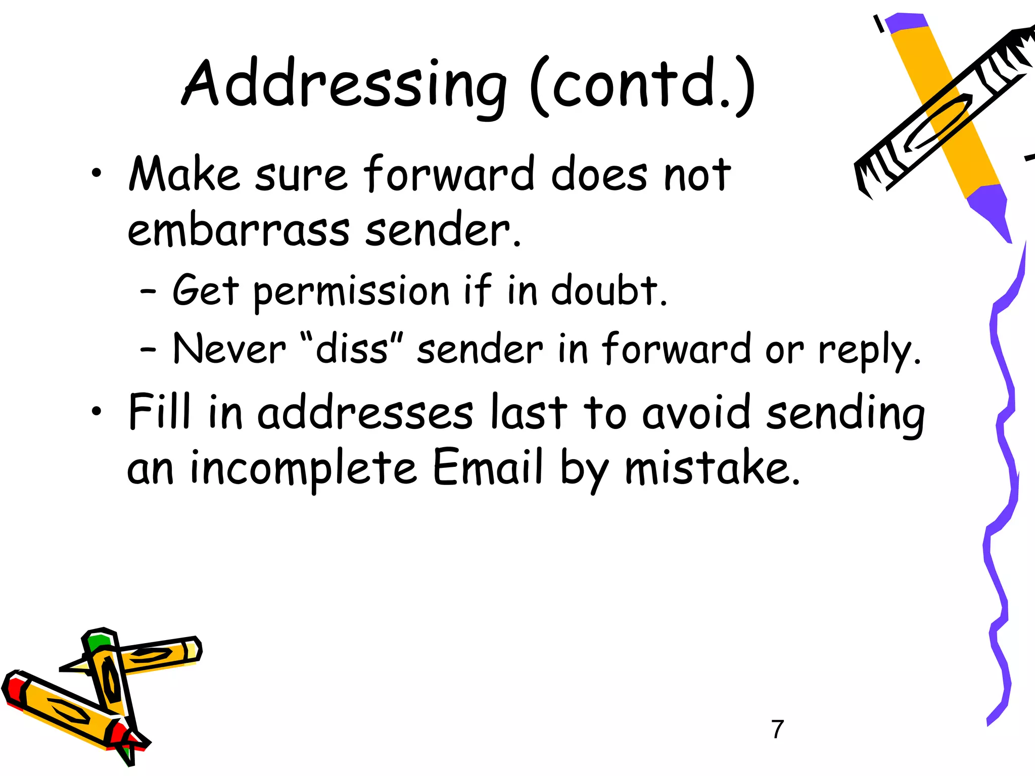 Addressing (contd.)
• Make sure forward does not
  embarrass sender.
  – Get permission if in doubt.
  – Never “diss” sender in forward or reply.
• Fill in addresses last to avoid sending
  an incomplete Email by mistake.




                                   7
 