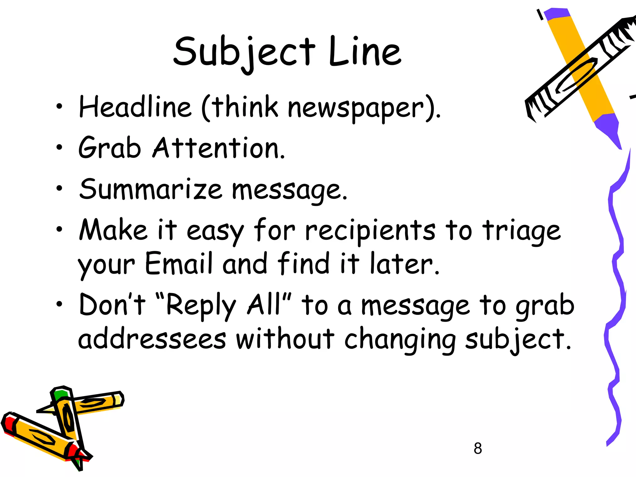 Subject Line
• Headline (think newspaper).
• Grab Attention.
• Summarize message.
• Make it easy for recipients to triage
  your Email and find it later.
• Don’t “Reply All” to a message to grab
  addressees without changing subject.


                                8
 