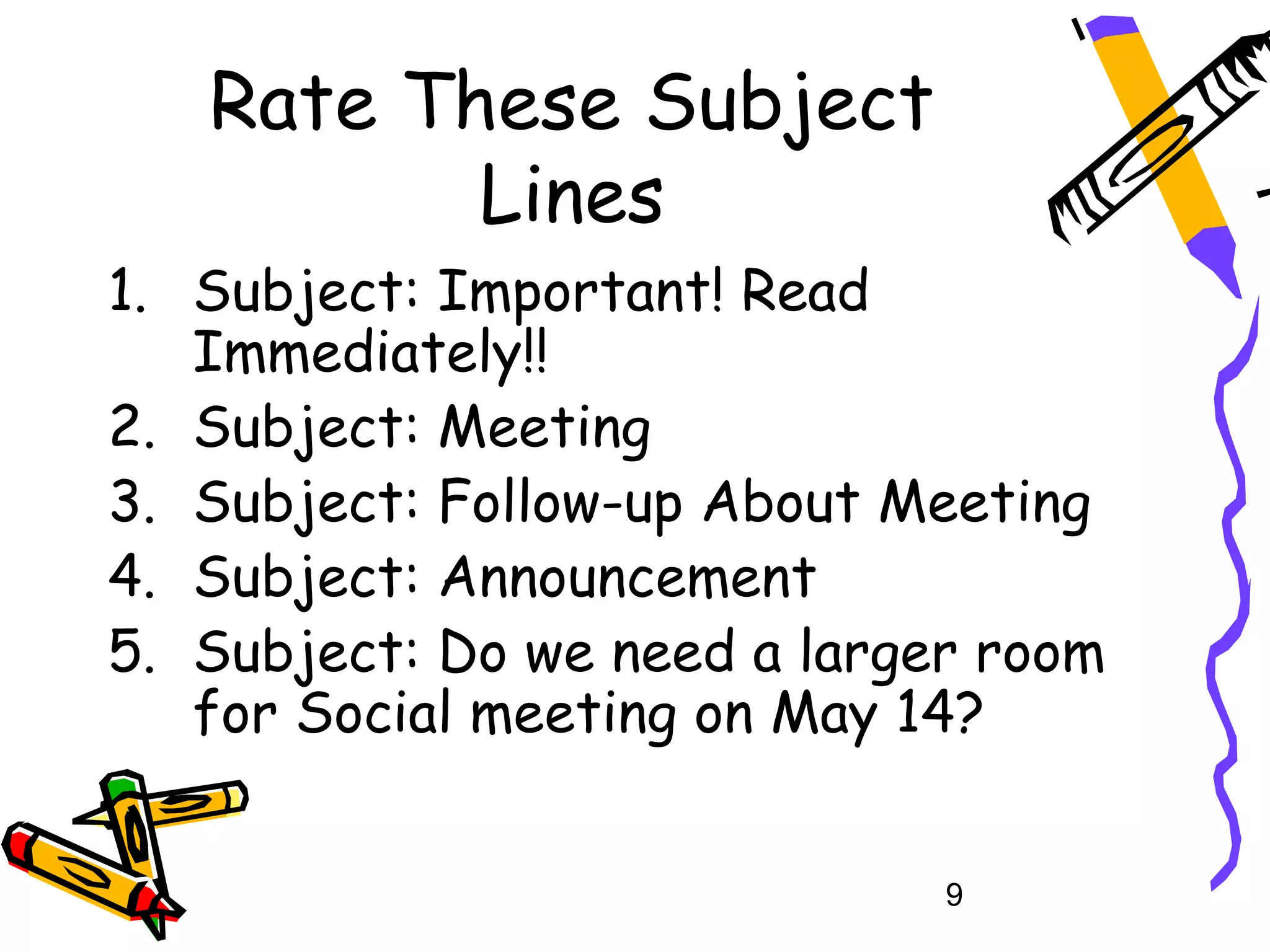 Rate These Subject
          Lines
1. Subject: Important! Read
   Immediately!!
2. Subject: Meeting
3. Subject: Follow-up About Meeting
4. Subject: Announcement
5. Subject: Do we need a larger room
   for Social meeting on May 14?


                              9
 