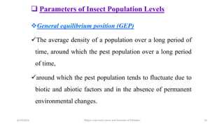  Parameters of Insect Population Levels
General equilibrium position (GEP)
The average density of a population over a long period of
time, around which the pest population over a long period
of time,
around which the pest population tends to fluctuate due to
biotic and abiotic factors and in the absence of permanent
environmental changes.
6/14/2023 “Major crop insect pests and Diseases of Ethiopia” 10
 
