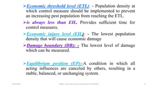 Economic threshold level (ETL): - Population density at
which control measure should be implemented to prevent
an increasing pest population from reaching the ETL.
is always less than EIL. Provides sufficient time for
control measures.
Economic injury level (EIL): - The lowest population
density that will cause economic damage
Damage boundary (DB): - The lowest level of damage
which can be measured.
Equilibrium position (EP):-A condition in which all
acting influences are canceled by others, resulting in a
stable, balanced, or unchanging system.
6/14/2023 “Major crop insect pests and Diseases of Ethiopia” 11
 