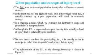 Pest population and concepts of injury level
The EIL, was the lowest population density that will cause economic
damage.
is the most basic of the decision rules; it is a theoretical value that, if
actually attained by a pest population, will result in economic
damage.
is a measure against which we evaluate the destructive status and
potential of a pest population.
Although the EIL is expressed as a pest density, it is actually a level
of injury that is indexed by pest numbers.
We use insect numbers for practicality, i.e., it is usually easier to
count pests rather than to quantify and project future injury.
The relationship of the EIL to the damage boundary is shown in
Figure 1.
6/14/2023 “Major crop insect pests and Diseases of Ethiopia” 12
 