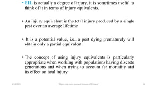 • EIL is actually a degree of injury, it is sometimes useful to
think of it in terms of injury equivalents.
• An injury equivalent is the total injury produced by a single
pest over an average lifetime.
• It is a potential value, i.e., a pest dying prematurely will
obtain only a partial equivalent.
• The concept of using injury equivalents is particularly
appropriate when working with populations having discrete
generations and when trying to account for mortality and
its effect on total injury.
6/14/2023 “Major crop insect pests and Diseases of Ethiopia” 14
 