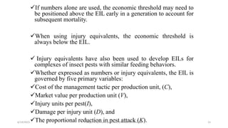 If numbers alone are used, the economic threshold may need to
be positioned above the EIL early in a generation to account for
subsequent mortality.
When using injury equivalents, the economic threshold is
always below the EIL.
 Injury equivalents have also been used to develop EILs for
complexes of insect pests with similar feeding behaviors.
Whether expressed as numbers or injury equivalents, the EIL is
governed by five primary variables:
Cost of the management tactic per production unit, (C),
Market value per production unit (V),
Injury units per pest(I),
Damage per injury unit (D), and
The proportional reduction in pest attack (K).
6/14/2023 “Major crop insect pests and Diseases of Ethiopia” 15
 