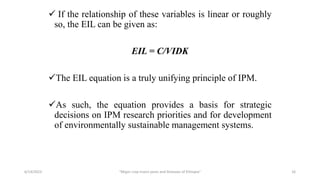  If the relationship of these variables is linear or roughly
so, the EIL can be given as:
EIL = C/VIDK
The EIL equation is a truly unifying principle of IPM.
As such, the equation provides a basis for strategic
decisions on IPM research priorities and for development
of environmentally sustainable management systems.
6/14/2023 “Major crop insect pests and Diseases of Ethiopia” 16
 