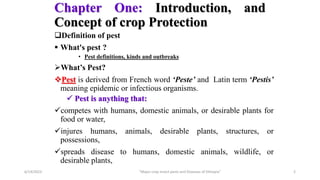 Chapter One: Introduction, and
Concept of crop Protection
Definition of pest
 What's pest ?
• Pest definitions, kinds and outbreaks
What’s Pest?
Pest is derived from French word ‘Peste’ and Latin term ‘Pestis’
meaning epidemic or infectious organisms.
 Pest is anything that:
competes with humans, domestic animals, or desirable plants for
food or water,
injures humans, animals, desirable plants, structures, or
possessions,
spreads disease to humans, domestic animals, wildlife, or
desirable plants,
6/14/2023 “Major crop insect pests and Diseases of Ethiopia” 2
 