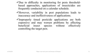 Due to difficulty in monitoring for pests threshold-
based approaches, applications of insecticides are
frequently conducted on a calendar schedule.
However, variability in pest populations leads to
inaccuracy and ineffectiveness of applications.
Improperly timed pesticide applications are both
expensive and may worsen problems by affecting
beneficial insect species without effectively
controlling the target pest.
6/14/2023 “Major crop insect pests and Diseases of Ethiopia” 21
 