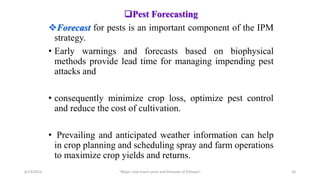 Pest Forecasting
Forecast for pests is an important component of the IPM
strategy.
• Early warnings and forecasts based on biophysical
methods provide lead time for managing impending pest
attacks and
• consequently minimize crop loss, optimize pest control
and reduce the cost of cultivation.
• Prevailing and anticipated weather information can help
in crop planning and scheduling spray and farm operations
to maximize crop yields and returns.
6/14/2023 “Major crop insect pests and Diseases of Ethiopia” 26
 