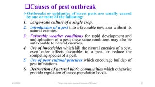 Outbreaks or epidemics of insect pests are usually caused
by one or more of the following:
1. Large-scale culture of a single crop.
2. Introduction of a pest into a favorable new area without its
natural enemies.
3. Favorable weather conditions for rapid development and
multiplication of a pest; these same conditions may also be
unfavorable to natural enemies.
4. Use of insecticides which kill the natural enemies of a pest,
exert other effects favorable to a pest, or reduce the
competing species of a pest.
5. Use of poor cultural practices which encourage buildup of
pest infestations.
6. Destruction of natural biotic communities which otherwise
provide regulation of insect population levels.
Causes of pest outbreak
6/14/2023 “Major crop insect pests and Diseases of Ethiopia” 27
 