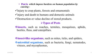 • Pest is which impose burdens on human population by
causing:-
Injury to crop plants, forests and ornamentals
injury and death to humans and domestic animals
Destruction or value decline of stored products.
Types of Pests
insects, such as roaches, termites, mosquitoes, aphids,
beetles, fleas, and caterpillars.
insect-like organisms, such as mites, ticks, and spiders,
microbial organisms, such as bacteria, fungi, nematodes,
viruses, and mycoplasmas,
6/14/2023 “Major crop insect pests and Diseases of Ethiopia” 3
 