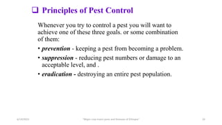  Principles of Pest Control
Whenever you try to control a pest you will want to
achieve one of these three goals. or some combination
of them:
• prevention - keeping a pest from becoming a problem.
• suppression - reducing pest numbers or damage to an
acceptable level, and .
• eradication - destroying an entire pest population.
6/14/2023 “Major crop insect pests and Diseases of Ethiopia” 33
 