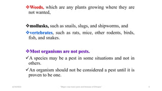Weeds, which are any plants growing where they are
not wanted,
mollusks, such as snails, slugs, and shipworms, and
vertebrates, such as rats, mice, other rodents, birds,
fish, and snakes.
Most organisms are not pests.
A species may be a pest in some situations and not in
others.
An organism should not be considered a pest until it is
proven to be one.
6/14/2023 “Major crop insect pests and Diseases of Ethiopia” 4
 