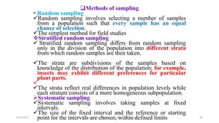 Methods of sampling
 Random sampling
Random sampling involves selecting a number of samples
from a population such that every sample has an equal
chance of selection.
The simplest method for field studies
Stratified random sampling
 Stratified random sampling differs from random sampling
only in the division of the population into different strata
from which random samples are then taken.
The strata are subdivisions of the samples based on
knowledge of the distribution of the population; for example,
insects may exhibit different preferences for particular
plant parts.

The strata reflect real differences in population levels while
each stratum consists of a more homogeneous subpopulation.
Systematic sampling
Systematic sampling involves taking samples at fixed
intervals.
The size of the fixed interval and the reference or starting
point for the intervals are chosen, within defined limits
6/14/2023 “Major crop insect pests and Diseases of Ethiopia” 40
 