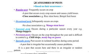 CATEGORIES OF PESTS
Based on their occurrence: -
• Regular pest: Frequently occurs on crop
-A pest that occurs every crop season and causes yield losses.
-Close association e.g. Rice slem borer, Brinjal fruit borer
• Occasional pest: Infrequently occurs on crops
-No close association e.g. Mango stem borer
• Seasonal pest: Occurs during a particular season every year e.g.
Mango hoppers
• Persistent pests: Occurs on the crop throughout the year and is difficult
to control e.g. Chilli thrips, mealy bug on guava
• Sporadic pests: Pest occurs in isolated localities during some period.
-A pest that is irregular but occasionally causes problems.
-It is a pest that occurs here and there in an irregular or random
pattern.
6/14/2023 “Major crop insect pests and Diseases of Ethiopia” 5
 
