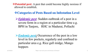 Potential pest: A pest that could become highly noxious if
allowed to establish.
6/14/2023 “Major crop insect pests and Diseases of Ethiopia” 6
Categories of Pests Based on Infestation Level
Epidemic pest: Sudden outbreak of a pest in a
severe form in a region at a particular time e.g.
BPH in Tanjore, RHC in Madurai, Pollachi
Endemic pest: Occurrence of the pest in a low
level in few pockets, regularly and confined to
particular area e.g. Rice gall midge, Mango
hoppers
 