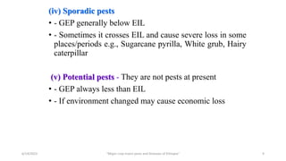 (iv) Sporadic pests
• - GEP generally below EIL
• - Sometimes it crosses EIL and cause severe loss in some
places/periods e.g., Sugarcane pyrilla, White grub, Hairy
caterpillar
(v) Potential pests - They are not pests at present
• - GEP always less than EIL
• - If environment changed may cause economic loss
6/14/2023 “Major crop insect pests and Diseases of Ethiopia” 9
 