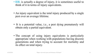 • EIL is actually a degree of injury, it is sometimes useful to
think of it in terms of injury equivalents.
• An injury equivalent is the total injury produced by a single
pest over an average lifetime.
• It is a potential value, i.e., a pest dying prematurely will
obtain only a partial equivalent.
• The concept of using injury equivalents is particularly
appropriate when working with populations having discrete
generations and when trying to account for mortality and
its effect on total injury.
6/14/2023 “Major crop insect pests and Diseases of Ethiopia” 14
 