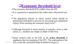 Economic threshold level
The economic threshold (ETL) differs from the EIL.
it is a practical or operational rule, rather than a theoretical one.

"the population density at which control action should be
determined (initiated) to prevent an increasing pest population
(injury) from reaching the economic injury level.“
Although measured in insect density, is actually a time to take
action, i.e., numbers are simply an index of that time.
Some workers refer to the ETL as the action threshold to
emphasize the true meaning of the ETL. The relationship of the
ETL to the EIL and action times is shown in Figure 2.
6/14/2023 “Major crop insect pests and Diseases of Ethiopia” 17
 