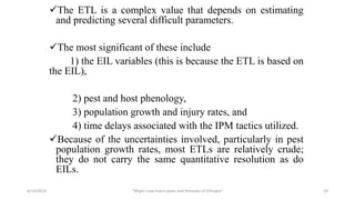 The ETL is a complex value that depends on estimating
and predicting several difficult parameters.
The most significant of these include
1) the EIL variables (this is because the ETL is based on
the EIL),
2) pest and host phenology,
3) population growth and injury rates, and
4) time delays associated with the IPM tactics utilized.
Because of the uncertainties involved, particularly in pest
population growth rates, most ETLs are relatively crude;
they do not carry the same quantitative resolution as do
EILs.
6/14/2023 “Major crop insect pests and Diseases of Ethiopia” 19
 