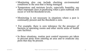 • Monitoring also can include checking environmental
conditions in the area that is being managed.
• Temperature and moisture levels, especially humidity, are
often important clues in predicting when a pest outbreak will
occur or will hit threshold levels.
• Monitoring is not necessary in situations where a pest is
continually present and the threshold is zero.
• For example, there is zero tolerance for the presence of
bacteria in operating rooms and other sterile areas of health
care facilities.
• In these situations, routine pest control measures are taken
to prevent pests from entering an area and to eradicate any
pests that may be present.
6/14/2023 “Major crop insect pests and Diseases of Ethiopia” 25
 