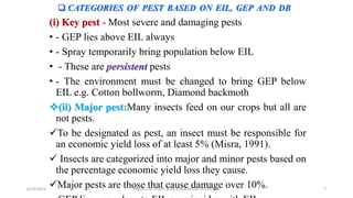  CATEGORIES OF PEST BASED ON EIL, GEP AND DB
(i) Key pest - Most severe and damaging pests
• - GEP lies above EIL always
• - Spray temporarily bring population below EIL
• - These are persistent pests
• - The environment must be changed to bring GEP below
EIL e.g. Cotton bollworm, Diamond backmoth
(ii) Major pest:Many insects feed on our crops but all are
not pests.
To be designated as pest, an insect must be responsible for
an economic yield loss of at least 5% (Misra, 1991).
 Insects are categorized into major and minor pests based on
the percentage economic yield loss they cause.
Major pests are those that cause damage over 10%.
6/14/2023 “Major crop insect pests and Diseases of Ethiopia” 7
 