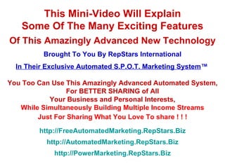 This Mini-Video Will Explain Some Of The Many Exciting Features Of This Amazingly Advanced New Technology Brought To You By RepStars International In Their Exclusive Automated S.P.O.T. Marketing System ™   You Too Can Use This Amazingly Advanced Automated System, For BETTER SHARING of All Your Business and Personal Interests, While Simultaneously Building Multiple Income Streams Just For Sharing What You Love To share ! ! ! http://FreeAutomatedMarketing.RepStars.Biz http://AutomatedMarketing.RepStars.Biz http://PowerMarketing.RepStars.Biz 