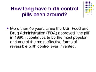 How long have birth control pills been around? More than 45 years since the U.S. Food and Drug Administration (FDA) approved "the pill" in 1960, it continues to be the most popular and one of the most effective forms of reversible birth control ever invented. 