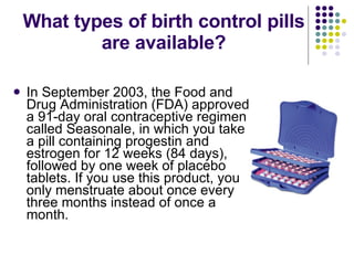 What types of birth control pills are available? In September 2003, the Food and Drug Administration (FDA) approved a 91-day oral contraceptive regimen called Seasonale, in which you take a pill containing progestin and estrogen for 12 weeks (84 days), followed by one week of placebo tablets. If you use this product, you only menstruate about once every three months instead of once a month. 