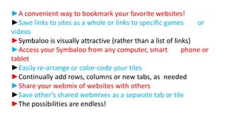 ►A convenient way to bookmark your favorite websites!
►Save links to sites as a whole or links to specific games
or
videos
►Symbaloo is visually attractive {rather than a list of links}
►Access your Symbaloo from any computer, smart
phone or
tablet
►Easily re-arrange or color-code your tiles
►Continually add rows, columns or new tabs, as needed
►Share your webmix of websites with others
►Save other’s shared webmixes as a separate tab or tile
►The possibilities are endless!

 