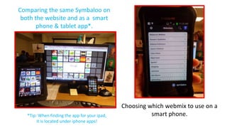 Comparing the same Symbaloo on
both the website and as a smart
phone & tablet app*.

*Tip: When finding the app for your ipad,
it is located under iphone apps!

Choosing which webmix to use on a
smart phone.

 