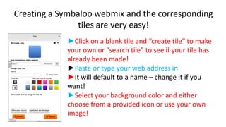 Creating a Symbaloo webmix and the corresponding
tiles are very easy!
►Click on a blank tile and “create tile” to make
your own or “search tile” to see if your tile has
already been made!
►Paste or type your web address in
►It will default to a name – change it if you
want!
►Select your background color and either
choose from a provided icon or use your own
image!

 