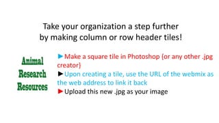 Take your organization a step further
by making column or row header tiles!
►Make a square tile in Photoshop {or any other .jpg
creator}
►Upon creating a tile, use the URL of the webmix as
the web address to link it back
►Upload this new .jpg as your image

 