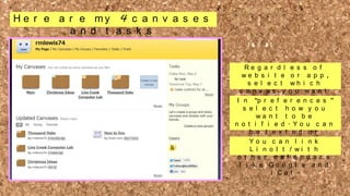 H e r e a r e my 4 c a n v a s e s
a n d t a s k s

Re g a r d l e s s o f
we b s i t e o r a p p ,
s e l e c t wh i c h
c a n v a s y o u wa n t
v i e w
I t n o “p r e f eor r e e d i t ”
n c e s
s e l e c t h o w y o u
wa n t t o b e
n o t i f i e d . Yo u c a n
b e t e x t e d o r
e m a i l ecda n hl ei nn k n e
w
o
Yo u
o f L yi o u rI tt ! w i k t s h i s
a s
n o
d u .
o t h e r c a le e n d a r s
l i k e Go o g l e a n d
i Ca l .

 