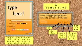 Type
here!

A
c o mp l e t e d
s t i c k y
l o o k s l i k e
t h i s !

Ed
i t
Se t
Du e
Da t e
Ta g i t , c h o o s e t h e
f o n t c o l o r & s i z e ,
s e l e c t a n i c o n i f
y o u wi s h , s e t a n
o p t i o n a l d u e d a t e

Se n d
t h i s
s t i c
k y
v i a
E ma i
l

DON
E!
Pe e
l i t
Co p y f f !
o
t h i s
s t i c k
y t o
a n o t h
e r
c a n v a

 