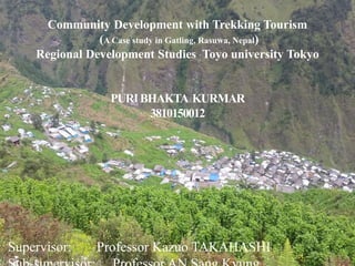 5/21/2017
Community Development with Trekking Tourism
(A Case study in Gatling, Rasuwa, Nepal)
Regional Development Studies Toyo university Tokyo
PURIBHAKTA KURMAR
3810150012
Supervisor: Professor Kazuo TAKAHASHI 1
 