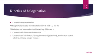 03/19/2025
10
Kinetics of halogenation
 Chlorination vs Bromination
Although alkane undergo radical substitution with both Cl2 and Br2
Chlorination and bromination exhibits two imp difference :-
1. Chlorination is faster than bromination
2. Chlorination is unselective yielding a mixture of product but , bromination is often
selective , yielding a major product .
 