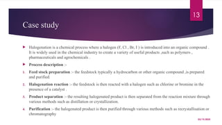 03/19/2025
13
Case study
 Halogenation is a chemical process where a halogen (F, Cl , Br, I ) is introduced into an organic compound .
It is widely used in the chemical industry to create a variety of useful products ,such as polymers ,
pharmaceuticals and agrochemicals .
 Process description :-
1. Feed stock preparation :- the feedstock typically a hydrocarbon or other organic compound ,is prepared
and purified.
2. Halogenation reaction :- the feedstock is then reacted with a halogen such as chlorine or bromine in the
presence of a catalyst .
3. Product separation :- the resulting halogenated product is then separated from the reaction mixture through
various methods such as distillation or crystallization.
4. Purification :- the halogenated product is then purified through various methods such as recrystallisation or
chromatography
 