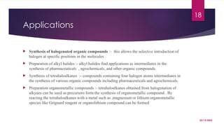 03/19/2025
18
Applications
 Synthesis of halogenated organic compounds :- this allows the selective introduction of
halogen at specific positions in the molecules .
 Preparation of alkyl halides :- alkyl halides find applications as intermediates in the
synthesis of pharmaceuticals , agrochemicals, and other organic compounds.
 Synthesis of tetrahaloalkanes :- compounds containing four halogen atoms intermediates in
the synthesis of various organic compounds including pharmaceuticals and agrochemicals.
 Preparation organometallic compounds :- tetrahaloalkanes obtained from halogenation of
alkynes can be used as precursors form the synthesis of organometallic compound . By
reacting the tetrahaloalkanes with a metal such as ,magnesium or lithium organometallic
species like Grignard reagent or organolithium compound can be formed
 