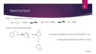 03/19/2025
8
Mechanism
Step 1:- chloronium ion formed
Step 2: rate determining step
resonance stablished cation intermediate ,+ve
charge delocalized onto 3atom of ring
Cl + FeCl3
Cl FeCl3 Cl + FeCl4
Cl Cl
+ Cl
H
Cl
Cl
H
H
Cl
SRD
 