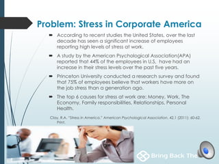 Problem: Stress in Corporate America
 According to recent studies the United States, over the last
decade has seen a significant increase of employees
reporting high levels of stress at work.
 A study by the American Psychological Association(APA)
reported that 44% of the employees in U.S, have had an
increase in their stress levels over the past five years.
 Princeton University conducted a research survey and found
that 75% of employees believe that workers have more on
the job stress than a generation ago.
 The top 6 causes for stress at work are: Money, Work, The
Economy, Family responsibilities, Relationships, Personal
Health.
Clay, R.A. “Stress in America.” American Psychological Association. 42.1 (2011): 60-62.
Print.
 