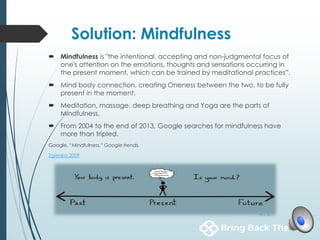 Solution: Mindfulness
 Mindfulness is "the intentional, accepting and non-judgmental focus of
one's attention on the emotions, thoughts and sensations occurring in
the present moment, which can be trained by meditational practices”.
 Mind body connection, creating Oneness between the two, to be fully
present in the moment.
 Meditation, massage, deep breathing and Yoga are the parts of
Mindfulness.
 From 2004 to the end of 2013, Google searches for mindfulness have
more than tripled.
Google. “Mindfulness.” Google trends.
Zgierska 2009
 